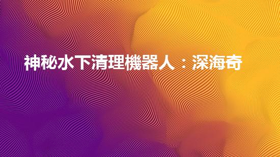神秘水下清理機器人：深海奇觀中的隱秘守護者！